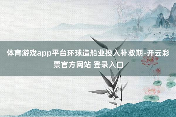 体育游戏app平台环球造船业投入补救期-开云彩票官方网站 登