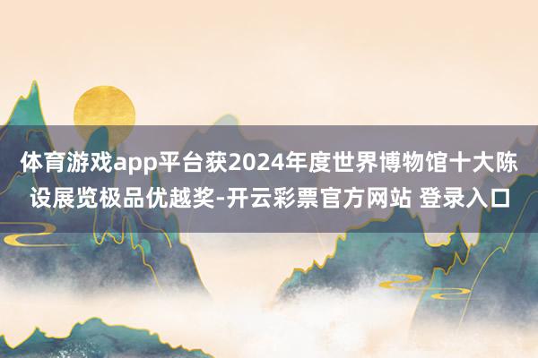 体育游戏app平台获2024年度世界博物馆十大陈设展览极品优
