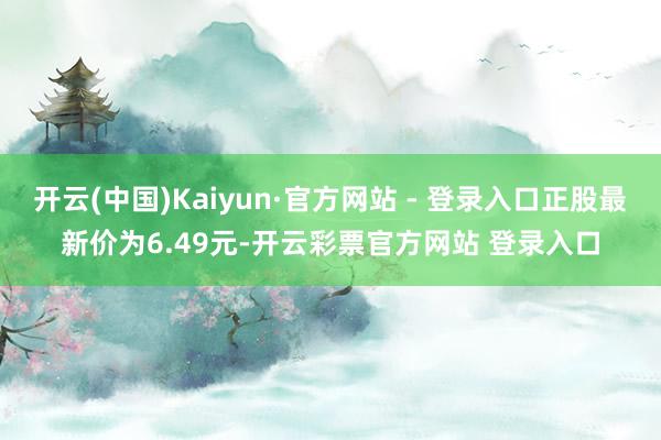 开云(中国)Kaiyun·官方网站 - 登录入口正股最新价为6.49元-开云彩票官方网站 登录入口