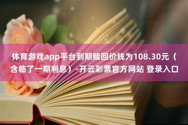 体育游戏app平台到期赎回价钱为108.30元（含临了一期利息）-开云彩票官方网站 登录入口