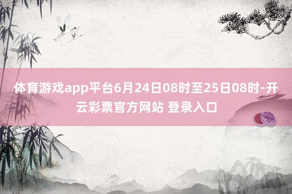 体育游戏app平台6月24日08时至25日08时-开云彩票官方网站 登录入口