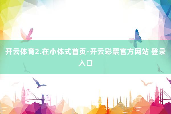 开云体育　　2.在小体式首页-开云彩票官方网站 登录入口