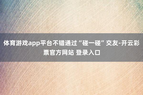 体育游戏app平台不错通过“碰一碰”交友-开云彩票官方网站 登录入口