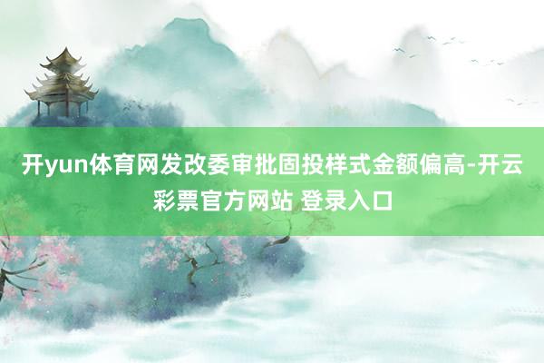 开yun体育网发改委审批固投样式金额偏高-开云彩票官方网站 登录入口