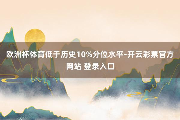 欧洲杯体育低于历史10%分位水平-开云彩票官方网站 登录入口