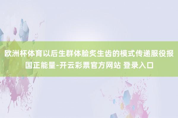 欧洲杯体育以后生群体脍炙生齿的模式传递服役报国正能量-开云彩