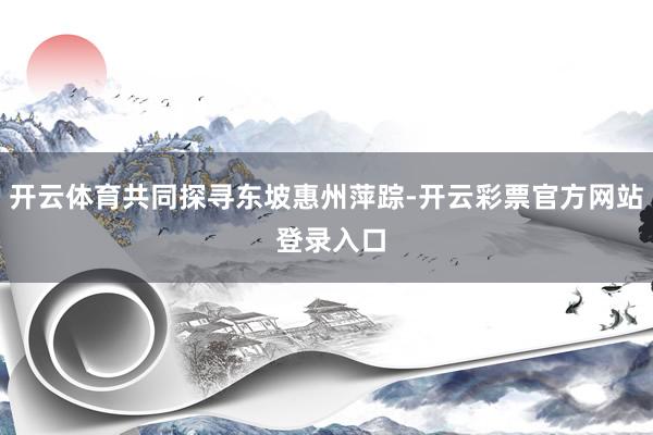 开云体育共同探寻东坡惠州萍踪-开云彩票官方网站 登录入口