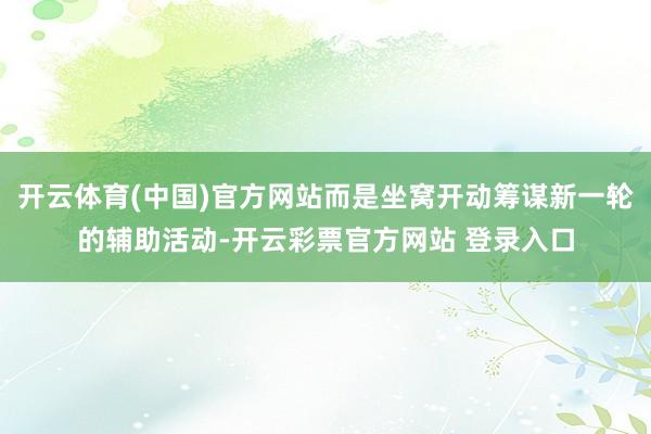 开云体育(中国)官方网站而是坐窝开动筹谋新一轮的辅助活动-开云彩票官方网站 登录入口