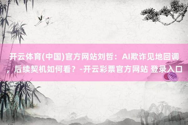 开云体育(中国)官方网站刘哲：AI欺诈见地回调，后续契机如何看？-开云彩票官方网站 登录入口
