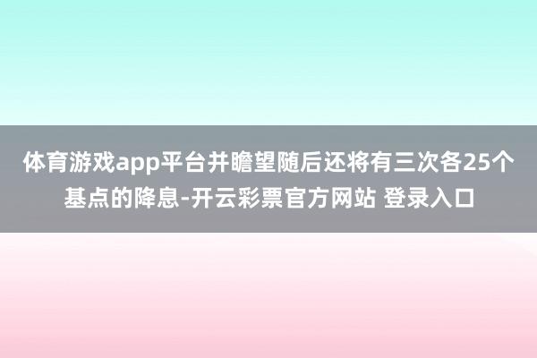体育游戏app平台并瞻望随后还将有三次各25个基点的降息-开