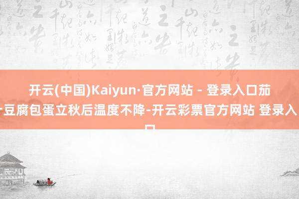开云(中国)Kaiyun·官方网站 - 登录入口茄汁豆腐包蛋立秋后温度不降-开云彩票官方网站 登录入口