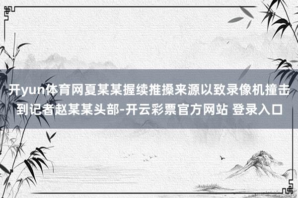 开yun体育网夏某某握续推搡来源以致录像机撞击到记者赵某某头部-开云彩票官方网站 登录入口