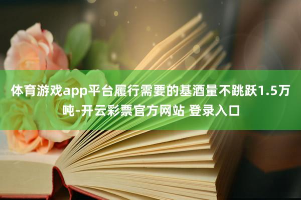 体育游戏app平台履行需要的基酒量不跳跃1.5万吨-开云彩票