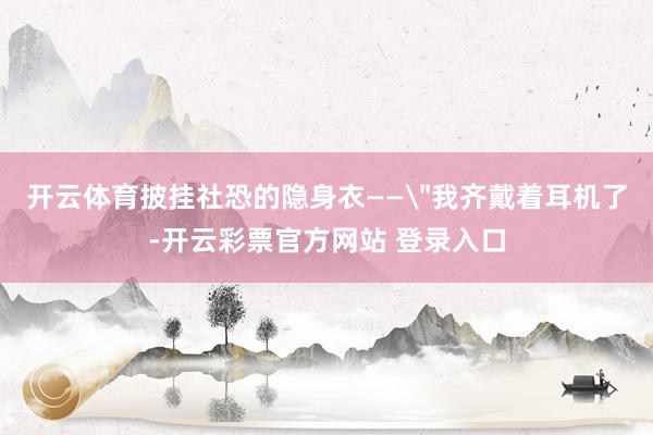 开云体育披挂社恐的隐身衣——＂我齐戴着耳机了-开云彩票官方网