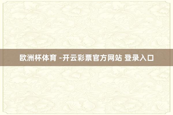 欧洲杯体育 -开云彩票官方网站 登录入口