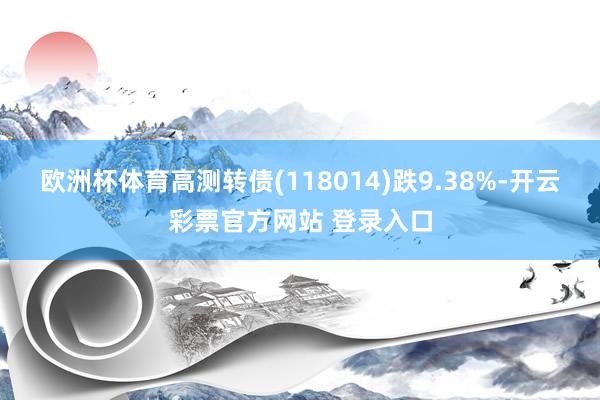 欧洲杯体育高测转债(118014)跌9.38%-开云彩票官方