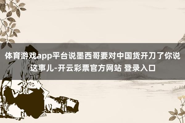体育游戏app平台说墨西哥要对中国货开刀了你说这事儿-开云彩
