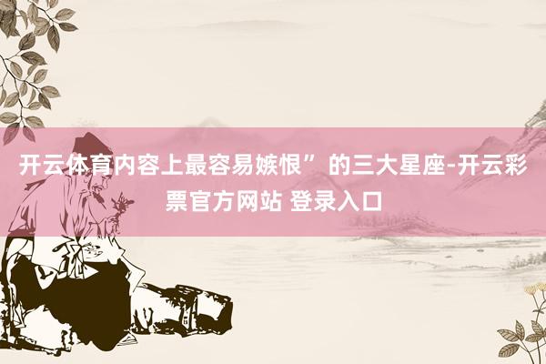 开云体育内容上最容易嫉恨” 的三大星座-开云彩票官方网站 登