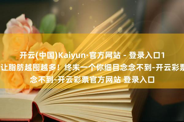 开云(中国)Kaiyun·官方网站 - 登录入口10个不经意的小民风让脂肪越囤越多！终末一个你细目念念不到-开云彩票官方网站 登录入口