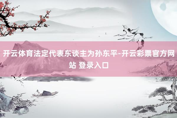 开云体育法定代表东谈主为孙东平-开云彩票官方网站 登录入口