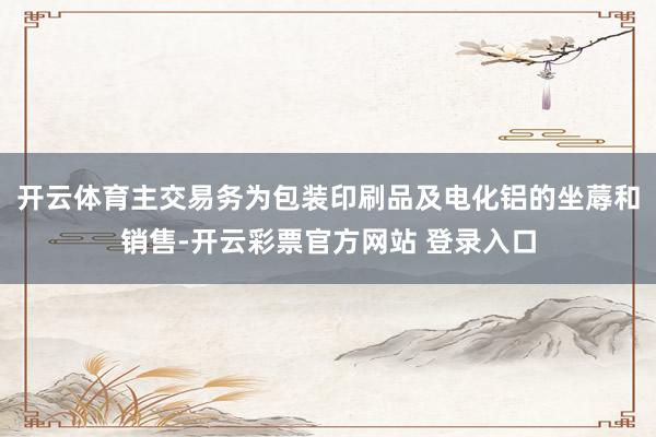 开云体育主交易务为包装印刷品及电化铝的坐蓐和销售-开云彩票官