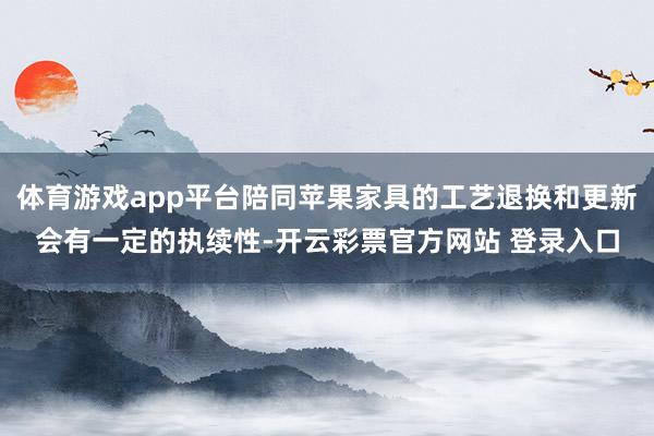 体育游戏app平台陪同苹果家具的工艺退换和更新会有一定的执续