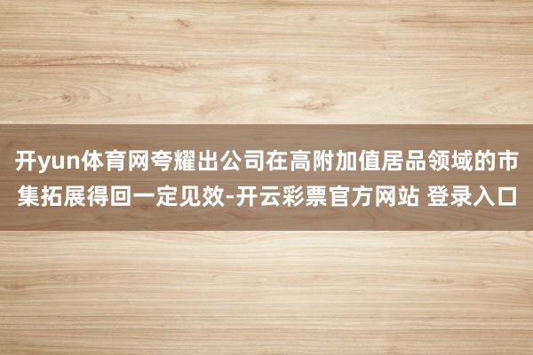开yun体育网夸耀出公司在高附加值居品领域的市集拓展得回一定见效-开云彩票官方网站 登录入口