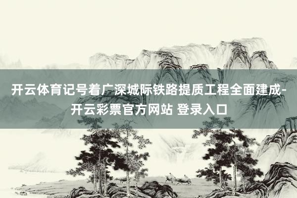 开云体育记号着广深城际铁路提质工程全面建成-开云彩票官方网站