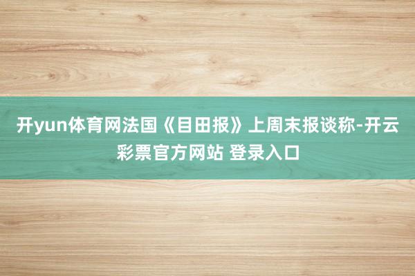 开yun体育网法国《目田报》上周末报谈称-开云彩票官方网站 