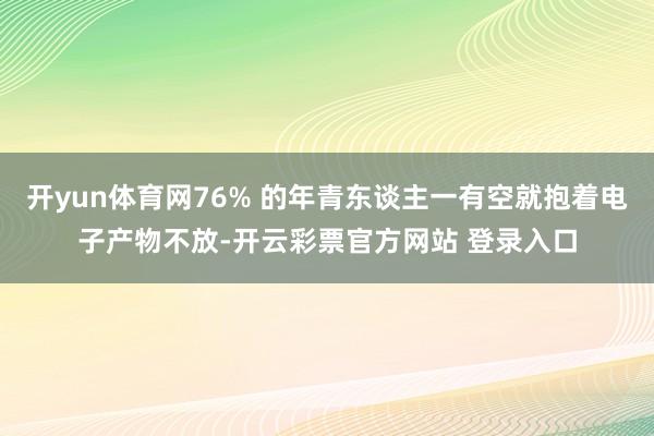 开yun体育网76% 的年青东谈主一有空就抱着电子产物不放-开云彩票官方网站 登录入口