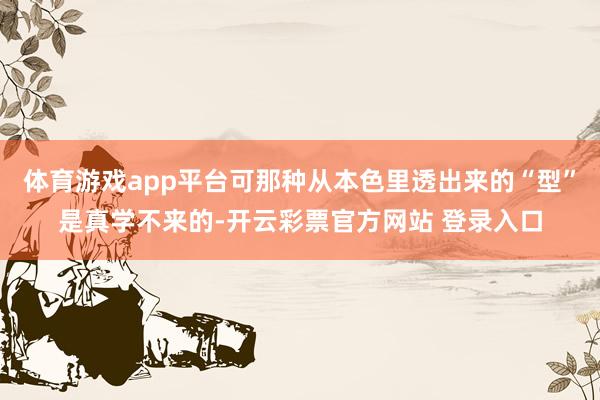 体育游戏app平台可那种从本色里透出来的“型”是真学不来的-开云彩票官方网站 登录入口