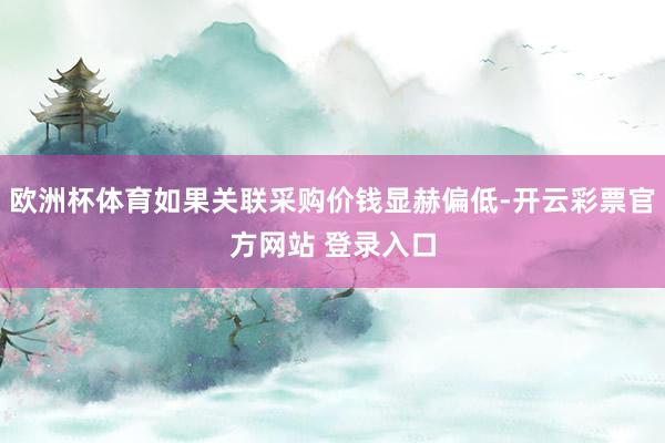 欧洲杯体育如果关联采购价钱显赫偏低-开云彩票官方网站 登录入口