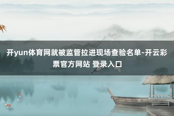 开yun体育网就被监管拉进现场查验名单-开云彩票官方网站 登录入口
