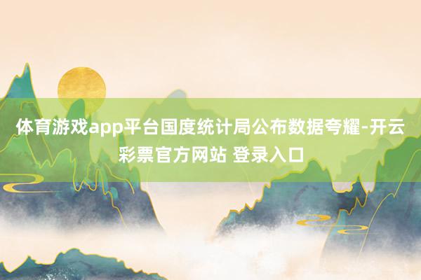 体育游戏app平台国度统计局公布数据夸耀-开云彩票官方网站 登录入口