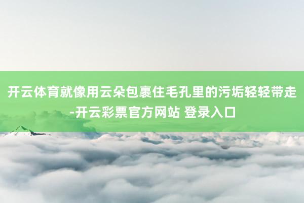 开云体育就像用云朵包裹住毛孔里的污垢轻轻带走-开云彩票官方网