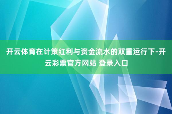开云体育在计策红利与资金流水的双重运行下-开云彩票官方网站 