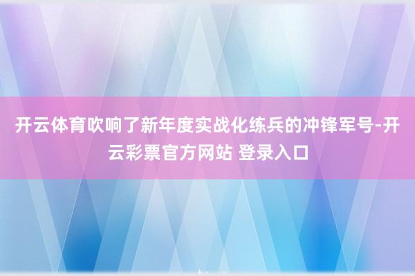 开云体育吹响了新年度实战化练兵的冲锋军号-开云彩票官方网站 登录入口