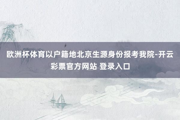 欧洲杯体育以户籍地北京生源身份报考我院-开云彩票官方网站 登