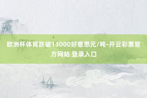 欧洲杯体育跌破13000好意思元/吨-开云彩票官方网站 登录