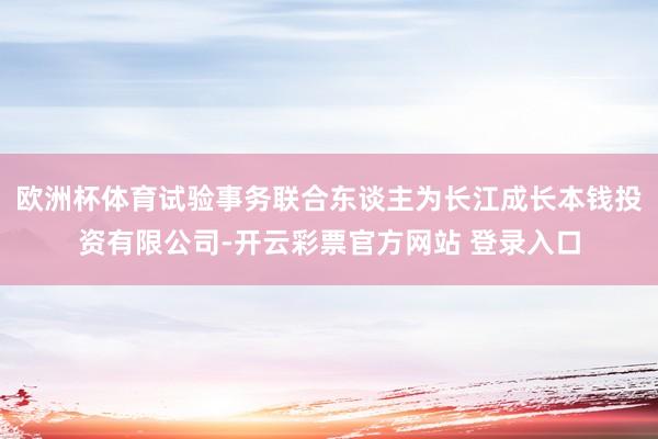 欧洲杯体育试验事务联合东谈主为长江成长本钱投资有限公司-开云