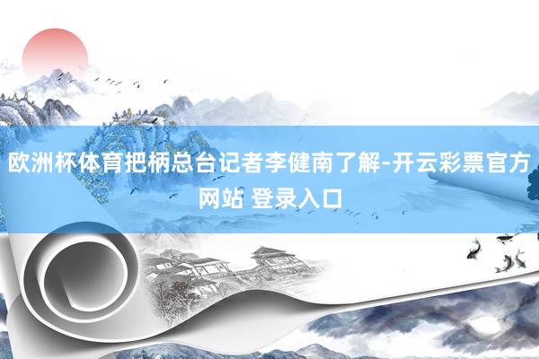 欧洲杯体育把柄总台记者李健南了解-开云彩票官方网站 登录入口